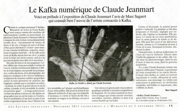 KAFKA : RÉCITS INACHEVÉSGalerie Gilles Naudin3 rue Visconti,  Paris,  6°du 3 novembre au 10 décembre 2011Texte de l'article de Marc SagaertConférences de Gérard-Georges LemaireLectures par Ivan MoraneProjection de films à la Bibliothèque ClignancourtRencontre avec le Centre Culturel Tchèqueet avec Laurence Cohen KAFKA : RÉCITS INACHEVÉSGalerie Gilles Naudin3 rue Visconti,  Paris,  6°du 3 novembre au 10 décembre 2011Texte de l'article de Marc SagaertConférences de Gérard-Georges LemaireLectures par Ivan MoraneProjection de films à la Bibliothèque ClignancourtRencontre avec le Centre Culturel Tchèqueet avec Laurence Cohen